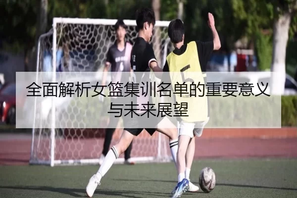 全面解析女篮集训名单的重要意义与未来展望