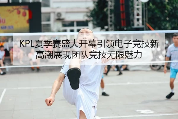 KPL夏季赛盛大开幕引领电子竞技新高潮展现团队竞技无限魅力